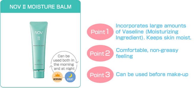 NOV Ⅱ MOISTURE BALM | Point 1 - Incorporates large amounts of Vaseline (Moisturizing Ingredient). keeps skin moist. | Point 2 - Comfortable, non-greasy feeling | Point 3 - Can be used before make-up | Can be used both in the morning and at night - Morning - Night