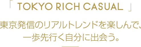 「TOKYO RICH CASUAL」 東京発信のリアルトレンドを楽しんで、一歩先行く自分に出会う。